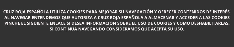 Cruz Roja Española utiliza cookies para mejorar su navegación y ofrecer contenidos de interés. Al navegar entendemos que autoriza a Cruz Roja Española a almacenar y acceder a las cookies Pinche el siguiente enlace si desea información sobre el uso de cookies y como deshabilitarlas. Si continúa navegando consideramos que acepta su uso.
